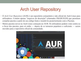 Arch User Repository
• O Arch User Repository (AUR) é um repositório comunitário e não oficial do Arch Linux para
utilizadores. Contém apenas "arquivos de descrição" (chamados PKGBUILDS) que permitem
compilar pacotes a partir de seu código fonte e instalá-los posteriormente com o Pacman.
• Muitos pacotes novos no Arch Linux começam no AUR. Os utilizadores podem votar contra ou
a favor dos pacotes, para só então — depois de se tornarem populares o suficiente — serem
movidos para o repositório oficial da comunidade.
 