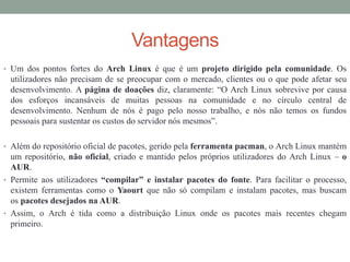Vantagens
• Um dos pontos fortes do Arch Linux é que é um projeto dirigido pela comunidade. Os
utilizadores não precisam de se preocupar com o mercado, clientes ou o que pode afetar seu
desenvolvimento. A página de doações diz, claramente: “O Arch Linux sobrevive por causa
dos esforços incansáveis ​​de muitas pessoas na comunidade e no círculo central de
desenvolvimento. Nenhum de nós é pago pelo nosso trabalho, e nós não temos os fundos
pessoais para sustentar os custos do servidor nós mesmos”.
• Além do repositório oficial de pacotes, gerido pela ferramenta pacman, o Arch Linux mantém
um repositório, não oficial, criado e mantido pelos próprios utilizadores do Arch Linux – o
AUR.
• Permite aos utilizadores “compilar” e instalar pacotes do fonte. Para facilitar o processo,
existem ferramentas como o Yaourt que não só compilam e instalam pacotes, mas buscam
os pacotes desejados na AUR.
• Assim, o Arch é tida como a distribuição Linux onde os pacotes mais recentes chegam
primeiro.
 