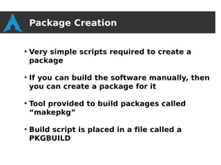 Package Creation

●
    Very simple scripts required to create a
    package

●
    If you can build the software manually, then
    you can create a package for it

●
    Tool provided to build packages called
    “makepkg”

●
    Build script is placed in a file called a
    PKGBUILD
 
