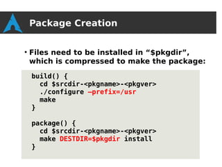 Package Creation

●
    Files need to be installed in “$pkgdir”,
    which is compressed to make the package:

    build() {
      cd $srcdir-<pkgname>-<pkgver>
      ./configure –prefix=/usr
      make
    }

    package() {
      cd $srcdir-<pkgname>-<pkgver>
      make DESTDIR=$pkgdir install
    }
 