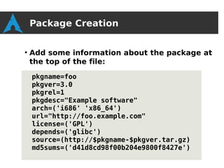 Package Creation

●
    Add some information about the package at
    the top of the file:

    pkgname=foo
    pkgver=3.0
    pkgrel=1
    pkgdesc="Example software"
    arch=('i686' 'x86_64')
    url="http://foo.example.com"
    license=('GPL')
    depends=('glibc')
    source=(http://$pkgname-$pkgver.tar.gz)
    md5sums=('d41d8cd98f00b204e9800f8427e')
 