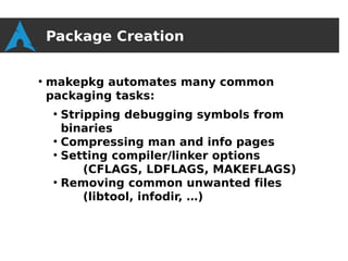 Package Creation

●
    makepkg automates many common
    packaging tasks:
    ●
      Stripping debugging symbols from
      binaries
    ●
      Compressing man and info pages
    ●
      Setting compiler/linker options
          (CFLAGS, LDFLAGS, MAKEFLAGS)
    ●
      Removing common unwanted files
          (libtool, infodir, …)
 