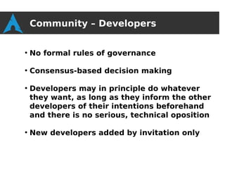 Community – Developers

●
    No formal rules of governance

●
    Consensus-based decision making

●
    Developers may in principle do whatever
    they want, as long as they inform the other
    developers of their intentions beforehand
    and there is no serious, technical oposition

●
    New developers added by invitation only
 