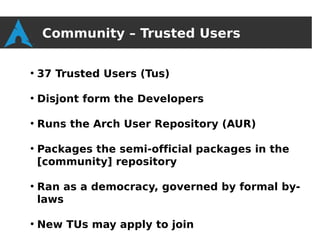 Community – Trusted Users

●
    37 Trusted Users (Tus)

●
    Disjont form the Developers

●
    Runs the Arch User Repository (AUR)

●
    Packages the semi-official packages in the
    [community] repository

●
    Ran as a democracy, governed by formal by-
    laws

●
    New TUs may apply to join
 