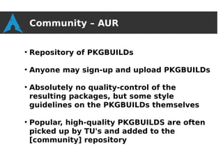 Community – AUR

●
    Repository of PKGBUILDs

●
    Anyone may sign-up and upload PKGBUILDs

●
    Absolutely no quality-control of the
    resulting packages, but some style
    guidelines on the PKGBUILDs themselves

●
    Popular, high-quality PKGBUILDS are often
    picked up by TU's and added to the
    [community] repository
 
