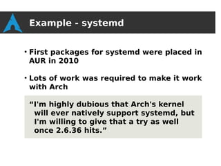 Example - systemd

●
    First packages for systemd were placed in
    AUR in 2010

●
    Lots of work was required to make it work
    with Arch

    “I'm highly dubious that Arch's kernel
     will ever natively support systemd, but
     I'm willing to give that a try as well
     once 2.6.36 hits.”
 