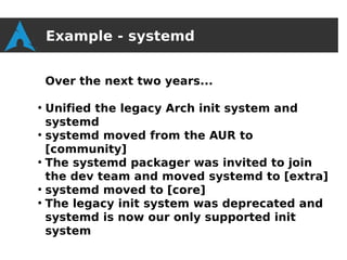 Example - systemd


    Over the next two years...

●
  Unified the legacy Arch init system and
  systemd
●
  systemd moved from the AUR to
  [community]
●
  The systemd packager was invited to join
  the dev team and moved systemd to [extra]
●
  systemd moved to [core]
●
  The legacy init system was deprecated and
  systemd is now our only supported init
  system
 