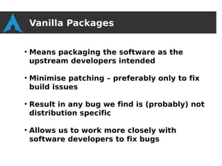Vanilla Packages

●
    Means packaging the software as the
    upstream developers intended

●
    Minimise patching – preferably only to fix
    build issues

●
    Result in any bug we find is (probably) not
    distribution specific

●
    Allows us to work more closely with
    software developers to fix bugs
 