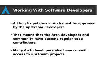 Working With Software Developers

●
    All bug fix patches in Arch must be approved
    by the upstream developers

●
    That means that the Arch developers and
    community have become regular code
    contributors

●
    Many Arch developers also have commit
    access to upstream projects
 
