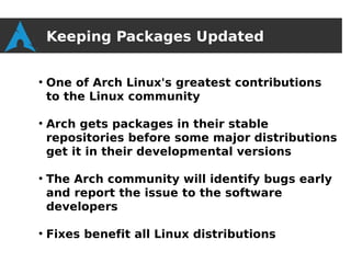 Keeping Packages Updated

●
    One of Arch Linux's greatest contributions
    to the Linux community

●
    Arch gets packages in their stable
    repositories before some major distributions
    get it in their developmental versions

●
    The Arch community will identify bugs early
    and report the issue to the software
    developers

●
    Fixes benefit all Linux distributions
 