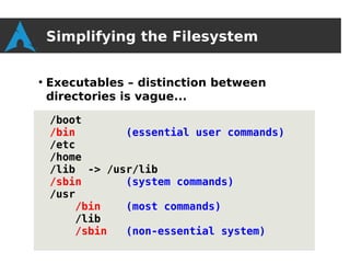 Simplifying the Filesystem

●
    Executables – distinction between
    directories is vague...

    /boot
    /bin       (essential user commands)
    /etc
    /home
    /lib -> /usr/lib
    /sbin      (system commands)
    /usr
        /bin   (most commands)
        /lib
        /sbin  (non-essential system)
 