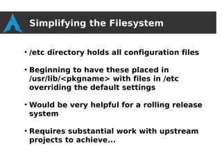 Simplifying the Filesystem

●
    /etc directory holds all configuration files

●
    Beginning to have these placed in
    /usr/lib/<pkgname> with files in /etc
    overriding the default settings

●
    Would be very helpful for a rolling release
    system

●
    Requires substantial work with upstream
    projects to achieve...
 