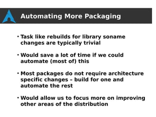 Automating More Packaging

●
    Task like rebuilds for library soname
    changes are typically trivial

●
    Would save a lot of time if we could
    automate (most of) this

●
    Most packages do not require architecture
    specific changes – build for one and
    automate the rest

●
    Would allow us to focus more on improving
    other areas of the distribution
 