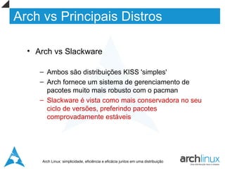 Arch vs Principais Distros

  • Arch vs Slackware

     – Ambos são distribuições KISS 'simples'
     – Arch fornece um sistema de gerenciamento de
       pacotes muito mais robusto com o pacman
     – Slackware é vista como mais conservadora no seu
       ciclo de versões, preferindo pacotes
       comprovadamente estáveis




     Arch Linux: simplicidade, eficiência e eficácia juntos em uma distribuição
 
