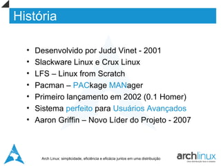 História

  •   Desenvolvido por Judd Vinet - 2001
  •   Slackware Linux e Crux Linux
  •   LFS – Linux from Scratch
  •   Pacman – PACkage MANager
  •   Primeiro lançamento em 2002 (0.1 Homer)
  •   Sistema perfeito para Usuários Avançados
  •   Aaron Griffin – Novo Líder do Projeto - 2007



       Arch Linux: simplicidade, eficiência e eficácia juntos em uma distribuição
 