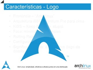 Características - Logo
  •   Pronúncia – “Artchlinux”
  •   Arquitetura i686 – Pentium Pro para cima
  •   KISS – Keep it simple, stupid.
  •   Foco: minimalista e simples
  •   Rolling Release
  •   Configuração centralizada.
  •   Significado nome: Arch = arco (logo da
      distribuição)




       Arch Linux: simplicidade, eficiência e eficácia juntos em uma distribuição
 