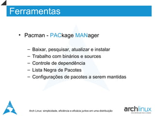 Ferramentas

  • Pacman - PACkage MANager

    –   Baixar, pesquisar, atualizar e instalar
    –   Trabalho com binários e sources
    –   Controle de dependência
    –   Lista Negra de Pacotes
    –   Configurações de pacotes a serem mantidas




     Arch Linux: simplicidade, eficiência e eficácia juntos em uma distribuição
 