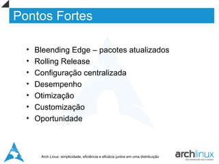 Pontos Fortes

  •   Bleending Edge – pacotes atualizados
  •   Rolling Release
  •   Configuração centralizada
  •   Desempenho
  •   Otimização
  •   Customização
  •   Oportunidade



       Arch Linux: simplicidade, eficiência e eficácia juntos em uma distribuição
 