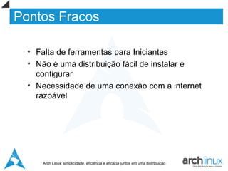 Pontos Fracos

  • Falta de ferramentas para Iniciantes
  • Não é uma distribuição fácil de instalar e
    configurar
  • Necessidade de uma conexão com a internet
    razoável




     Arch Linux: simplicidade, eficiência e eficácia juntos em uma distribuição
 