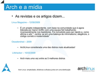 Arch e a mídia
  • As revistas e os artigos dizem...
  Linux Magazine – 12/08/2009

       – É um projeto independente, com base na comunidade que é agora
         liderada por Aaron Griffin com uma equipa fiel trabalhando
         incansavelmente nos bastidores. Foi concebido para ser rápido e, como
         afirma o wiki ", centra- se em uma balança de minimalismo, elegância, o
         código correto e modernidade“

  Oswatershed – 2009

       – ArchLinux considerada uma das distros mais atualizadas!

  Lifehacker – 15/03/2009

       – Arch mais uma vez entre as 5 melhores distros




        Arch Linux: simplicidade, eficiência e eficácia juntos em uma distribuição
 