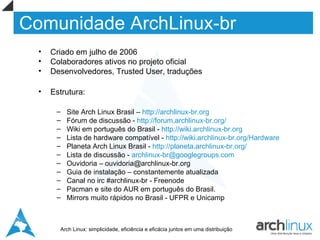 Comunidade ArchLinux-br
  •   Criado em julho de 2006
  •   Colaboradores ativos no projeto oficial
  •   Desenvolvedores, Trusted User, traduções

  •   Estrutura:

       –   Site Arch Linux Brasil – http://archlinux-br.org
       –   Fórum de discussão - http://forum.archlinux-br.org/
       –   Wiki em português do Brasil - http://wiki.archlinux-br.org
       –   Lista de hardware compatível - http://wiki.archlinux-br.org/Hardware
       –   Planeta Arch Linux Brasil - http://planeta.archlinux-br.org/
       –   Lista de discussão - archlinux-br@googlegroups.com
       –   Ouvidoria – ouvidoria@archlinux-br.org
       –   Guia de instalação – constantemente atualizada
       –   Canal no irc #archlinux-br - Freenode
       –   Pacman e site do AUR em português do Brasil.
       –   Mirrors muito rápidos no Brasil - UFPR e Unicamp



        Arch Linux: simplicidade, eficiência e eficácia juntos em uma distribuição
 