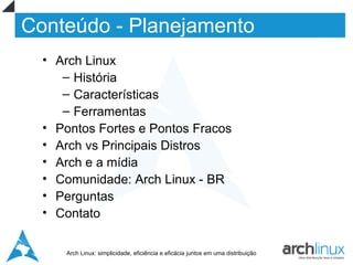 Conteúdo - Planejamento
  • Arch Linux
     – História
     – Características
     – Ferramentas
  • Pontos Fortes e Pontos Fracos
  • Arch vs Principais Distros
  • Arch e a mídia
  • Comunidade: Arch Linux - BR
  • Perguntas
  • Contato


     Arch Linux: simplicidade, eficiência e eficácia juntos em uma distribuição
 