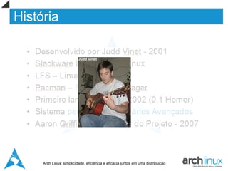 História

  •   Desenvolvido por Judd Vinet - 2001
  •   Slackware Linux e Crux Linux
  •   LFS – Linux from Scratch
  •   Pacman – PACkage MANager
  •   Primeiro lançamento em 2002 (0.1 Homer)
  •   Sistema perfeito para Usuários Avançados
  •   Aaron Griffin – Novo Líder do Projeto - 2007



       Arch Linux: simplicidade, eficiência e eficácia juntos em uma distribuição
 