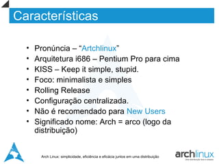 Características

  •   Pronúncia – “Artchlinux”
  •   Arquitetura i686 – Pentium Pro para cima
  •   KISS – Keep it simple, stupid.
  •   Foco: minimalista e simples
  •   Rolling Release
  •   Configuração centralizada.
  •   Não é recomendado para New Users
  •   Significado nome: Arch = arco (logo da
      distribuição)


       Arch Linux: simplicidade, eficiência e eficácia juntos em uma distribuição
 