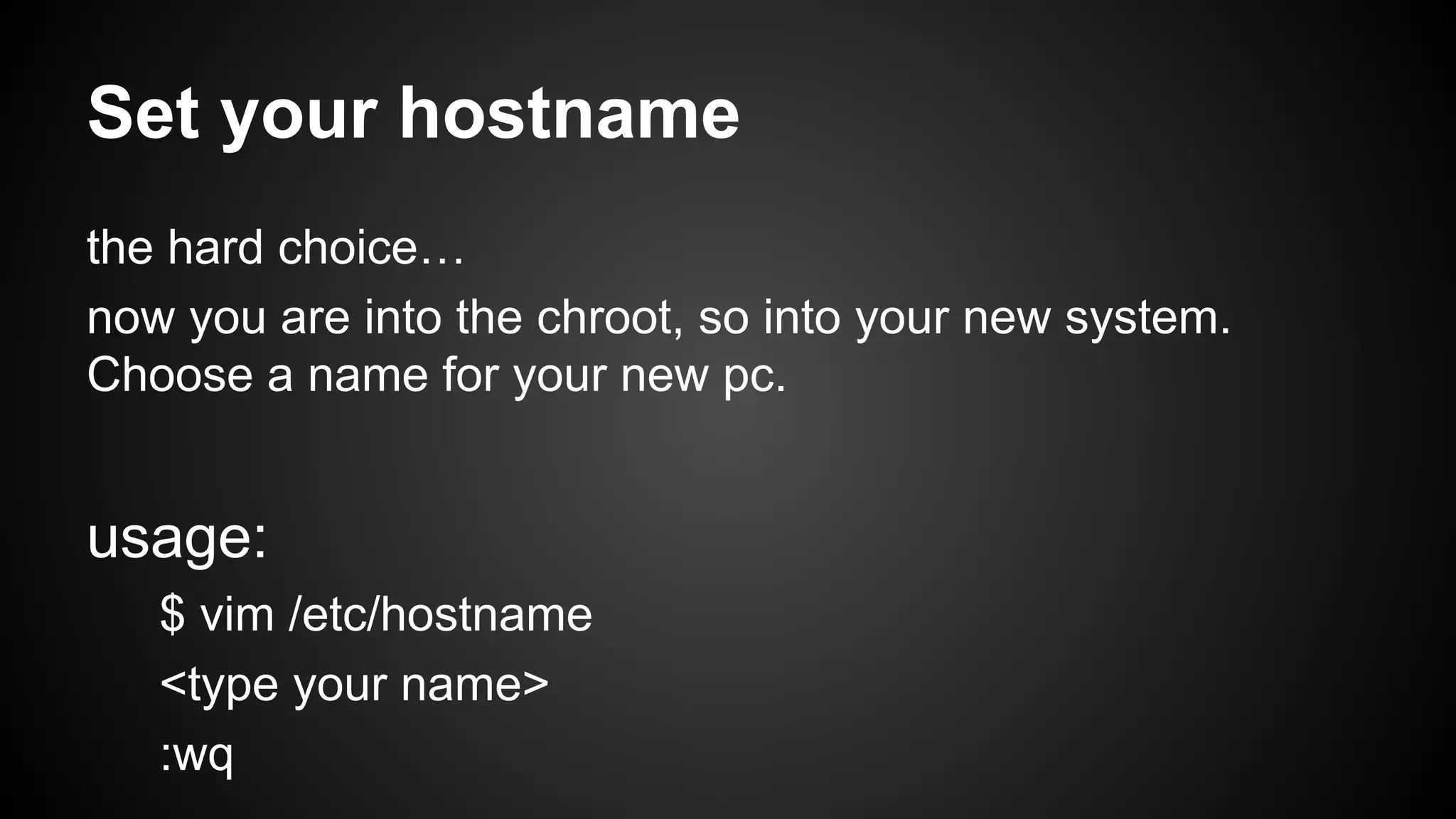 Set your hostname
the hard choice…
now you are into the chroot, so into your new system.
Choose a name for your new pc.

usage:
$ vim /etc/hostname
<type your name>
:wq

 