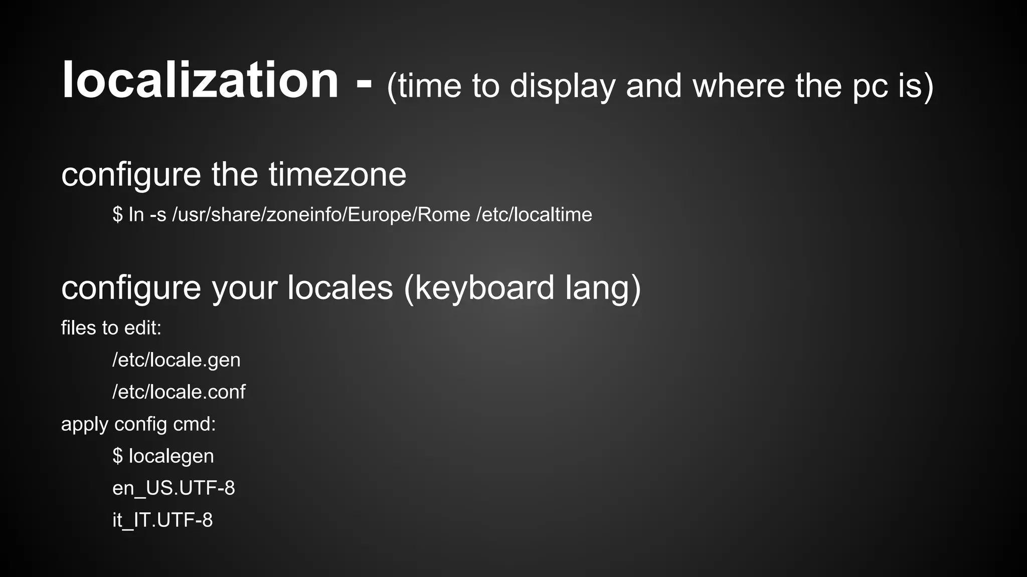 localization - (time to display and where the pc is)
configure the timezone
$ ln -s /usr/share/zoneinfo/Europe/Rome /etc/localtime

configure your locales (keyboard lang)
files to edit:
/etc/locale.gen
/etc/locale.conf
apply config cmd:
$ localegen
en_US.UTF-8
it_IT.UTF-8

 
