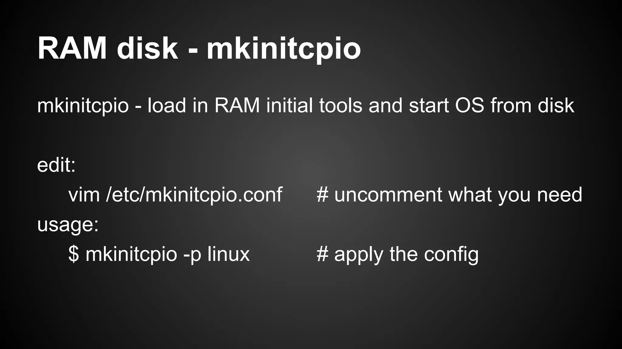RAM disk - mkinitcpio
mkinitcpio - load in RAM initial tools and start OS from disk
edit:
vim /etc/mkinitcpio.conf
usage:
$ mkinitcpio -p linux

# uncomment what you need
# apply the config

 