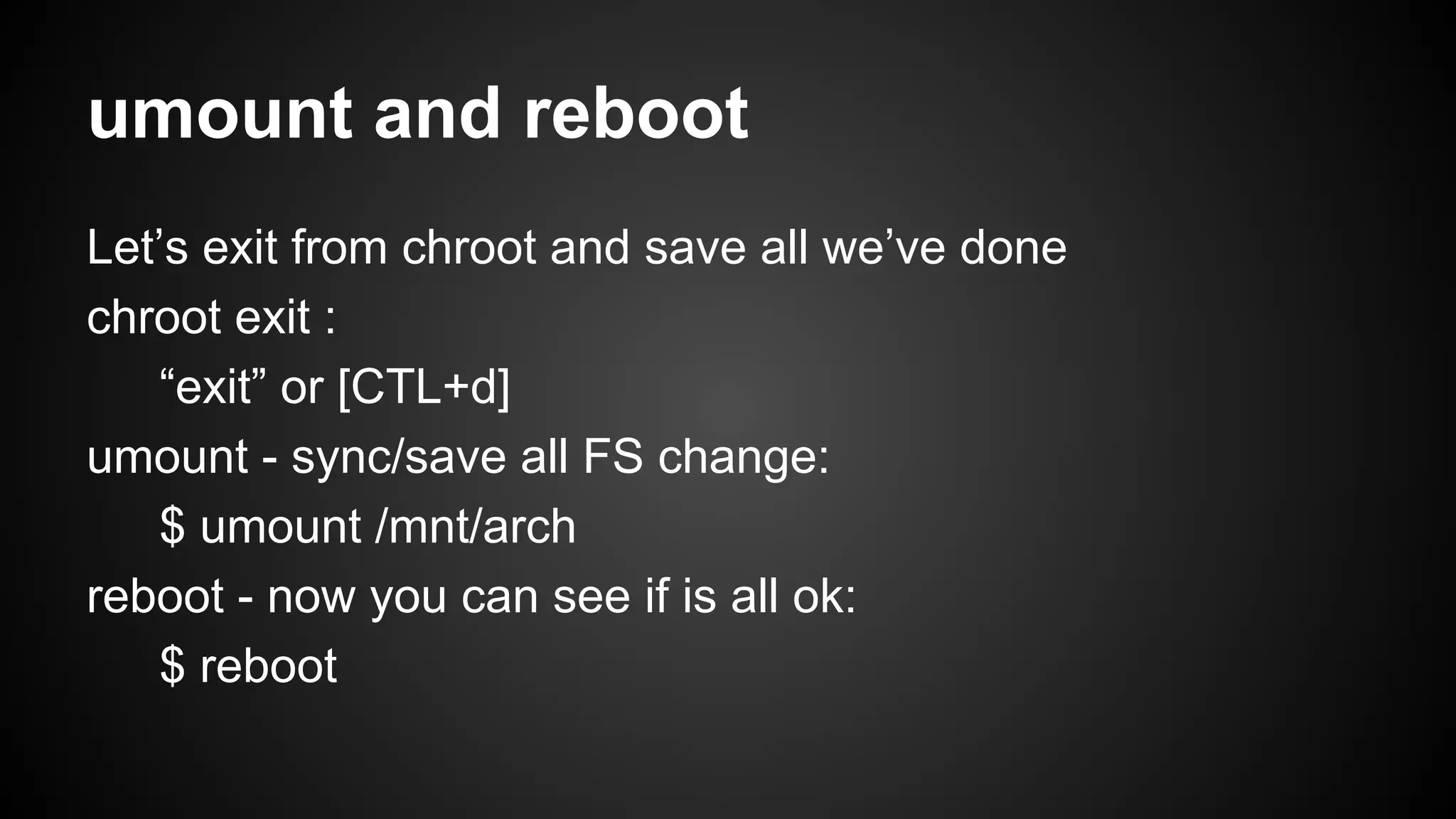 umount and reboot
Let’s exit from chroot and save all we’ve done
chroot exit :
“exit” or [CTL+d]
umount - sync/save all FS change:
$ umount /mnt/arch
reboot - now you can see if is all ok:
$ reboot

 