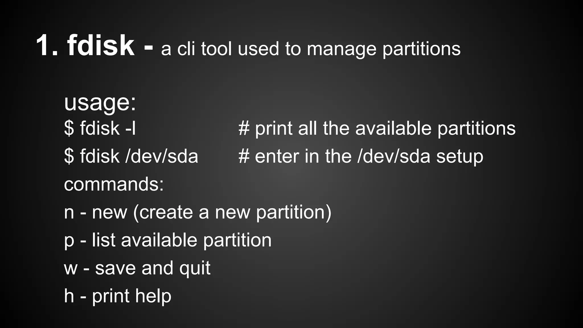 1. fdisk - a cli tool used to manage partitions
usage:
$ fdisk -l
# print all the available partitions
$ fdisk /dev/sda
# enter in the /dev/sda setup
commands:
n - new (create a new partition)
p - list available partition
w - save and quit
h - print help

 
