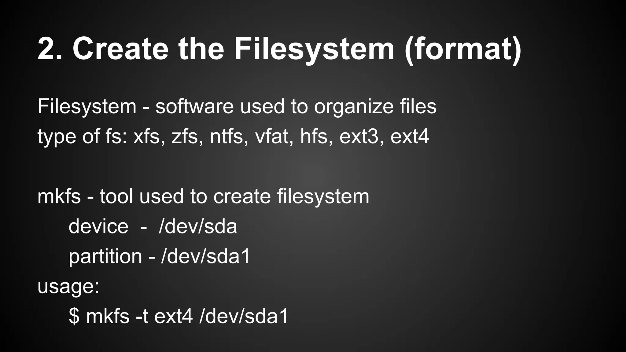 2. Create the Filesystem (format)
Filesystem - software used to organize files
type of fs: xfs, zfs, ntfs, vfat, hfs, ext3, ext4
mkfs - tool used to create filesystem
device - /dev/sda
partition - /dev/sda1
usage:
$ mkfs -t ext4 /dev/sda1

 