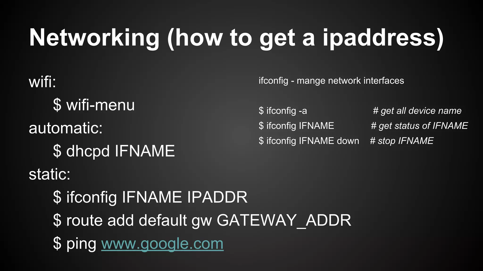 Networking (how to get a ipaddress)
ifconfig - mange network interfaces
wifi:
$ wifi-menu
$ ifconfig -a
# get all device name
$ ifconfig IFNAME
# get status of IFNAME
automatic:
$ ifconfig IFNAME down # stop IFNAME
$ dhcpd IFNAME
static:
$ ifconfig IFNAME IPADDR
$ route add default gw GATEWAY_ADDR
$ ping www.google.com

 