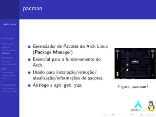 pacman

 Arch Linux




Introdu¸˜o
       ca

Arch Linux
Hist´ria
    o                 Gerenciador de Pacotes do Arch Linux
Caracter´ısticas
pacman                (Package Manager)
Instala¸˜o
       ca
Processo
                      Essencial para o funcionamento do
Documenta¸˜o
         ca
                      Arch.
ABS
Ferramentas
Demonstra¸˜o
          ca
                      Usado para instala¸˜o/remo¸˜o/
                                        ca       ca
AUR                   atualiza¸˜o/informa¸˜es de pacotes.
                              ca         co
Comunidade            An´logo a apt-get, yum
                        a                                    Figure: pacman?
Popularidade
Arch Linux BR
 