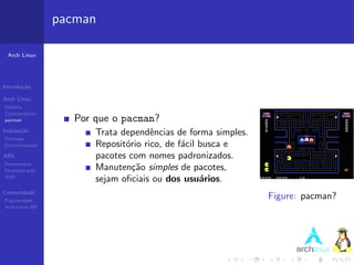 pacman

 Arch Linux




Introdu¸˜o
       ca

Arch Linux
Hist´ria
    o
Caracter´ısticas
pacman                Por que o pacman?
Instala¸˜o
       ca                 Trata dependˆncias de forma simples.
                                        e
Processo
Documenta¸˜o
         ca               Reposit´rio rico, de f´cil busca e
                                 o              a
ABS                       pacotes com nomes padronizados.
Ferramentas
Demonstra¸˜o
          ca              Manuten¸˜o simples de pacotes,
                                   ca
AUR
                          sejam oﬁciais ou dos usu´rios.
                                                     a
Comunidade
Popularidade
                                                                 Figure: pacman?
Arch Linux BR
 