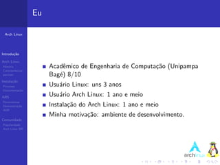 Eu

 Arch Linux




Introdu¸˜o
       ca

Arch Linux
Hist´ria
    o                   Acadˆmico de Engenharia de Computa¸˜o (Unipampa
                             e                            ca
Caracter´ısticas
pacman                  Bag´) 8/10
                           e
Instala¸˜o
       ca
Processo                Usu´rio Linux: uns 3 anos
                           a
Documenta¸˜o
         ca

ABS                     Usu´rio Arch Linux: 1 ano e meio
                           a
Ferramentas
Demonstra¸˜o
          ca            Instala¸˜o do Arch Linux: 1 ano e meio
                               ca
AUR
                        Minha motiva¸˜o: ambiente de desenvolvimento.
                                    ca
Comunidade
Popularidade
Arch Linux BR
 