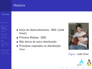Hist´ria
                       o

 Arch Linux




Introdu¸˜o
       ca

Arch Linux
Hist´ria
    o
Caracter´
pacman
         ısticas
                       In´ do desenvolvimento: 2001 (Judd
                         ıcio
Instala¸˜o
       ca              Vinet)
Processo
Documenta¸˜o
         ca            Primeiro Release: 2002
ABS
Ferramentas            N˜o deriva de outra distribui¸˜o
                        a                           ca
Demonstra¸˜o
          ca
AUR                    Princ´
                            ıpios inspirados na distribui¸˜o
                                                         ca
Comunidade             Crux
Popularidade
Arch Linux BR                                                  Figure: Judd Vinet
 