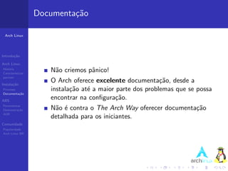 Documenta¸˜o
                            ca

 Arch Linux




Introdu¸˜o
       ca

Arch Linux
Hist´ria
    o
Caracter´ısticas
                      N˜o criemos pˆnico!
                       a           a
pacman

Instala¸˜o
       ca
                      O Arch oferece excelente documenta¸˜o, desde a
                                                            ca
Processo              instala¸˜o at´ a maior parte dos problemas que se possa
                             ca    e
Documenta¸˜o
         ca

ABS
                      encontrar na conﬁgura¸˜o.
                                             ca
Ferramentas
Demonstra¸˜o
          ca          N˜o ´ contra o The Arch Way oferecer documenta¸˜o
                       a e                                          ca
AUR
                      detalhada para os iniciantes.
Comunidade
Popularidade
Arch Linux BR
 