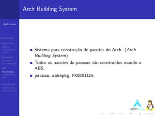 Arch Building System

 Arch Linux




Introdu¸˜o
       ca

Arch Linux
Hist´ria
    o
Caracter´
pacman
         ısticas       Sistema para constru¸˜o de pacotes do Arch. (Arch
                                           ca
Instala¸˜o
       ca              Building System)
Processo
Documenta¸˜o
         ca            Todos os pacotes do pacman s˜o constru´
                                                   a         ıdos usando o
ABS                    ABS.
Ferramentas
Demonstra¸˜o
          ca
AUR
                       pacman, makepkg, PKGBUILDs.
Comunidade
Popularidade
Arch Linux BR
 