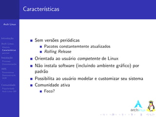 Caracter´
                           ısticas

 Arch Linux




Introdu¸˜o
       ca
                       Sem vers˜es peri´dicas
                               o       o
Arch Linux
Hist´ria
    o                      Pacotes constantemtente atualizados
Caracter´ısticas
pacman                     Rolling Release
Instala¸˜o
       ca
Processo
                       Orientada ao usu´rio competente de Linux
                                       a
Documenta¸˜o
         ca
                       N˜o instala software (incluindo ambiente gr´ﬁco) por
                        a                                         a
ABS
Ferramentas            padr˜o
                           a
Demonstra¸˜o
          ca
AUR
                       Possibilita ao usu´rio modelar e customizar seu sistema
                                         a
Comunidade             Comunidade ativa
Popularidade
Arch Linux BR              Foco?
 