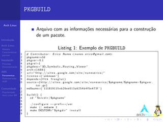 PKGBUILD

 Arch Linux
                                  Arquivo com as informa¸˜es necess´rias para a constru¸˜o
                                                        co         a                   ca
                                  de um pacote.
Introdu¸˜o
       ca

Arch Linux
Hist´ria
    o                                                  Listing 1: Exemplo de PKGBUILD
Caracter´ısticas
pacman          1       # C o n t r i b u t o r : E r i c o Nunes <n u n e s . e r i c o @ g m a i l . com>
                2       pkgname=v3d
Instala¸˜o
       ca       3       p k g v e r =0.1
 Processo       4       p k g r e l =1
 Documenta¸˜o
            ca  5       p k g d e s c=” 3D S y m b o l i c R o u t i n g V i e w e r ”
                6       a r c h =( i 6 8 6 )
ABS             7       u r l=” h t t p : / / s i t e s . g o o g l e . com/ s i t e / n u n e s e r i c o / ”
 Ferramentas    8       l i c e n s e =( ’ unknown ’ )
 Demonstra¸˜o
           ca   9       d e p e n d s =( f l t k f r e e g l u t )
 AUR           10       s o u r c e =( h t t p : / / s i t e s . g o o g l e . com/ s i t e / n u n e s e r i c o / $pkgname / $pkgname−$ p k g v e r .
                                   t a r . gz )
Comunidade         11   md5sums=( ’ 111819115 e b 2 6 e e 0 1 3 a 6 2 5 4 b 4 f 5 e 4 7 3 f ’ )
Popularidade       12
Arch Linux BR      13   build () {
                   14     cd ” $ s r c d i r / $pkgname ”
                   15
                   16       ./ configure −    −p r e f i x =/ u s r
                   17       make | | r e t u r n 1
                   18       make DESTDIR=” $ p k g d i r ” i n s t a l l
                   19   }
 