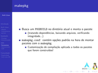 makepkg

 Arch Linux




Introdu¸˜o
       ca

Arch Linux
Hist´ria
    o                 Busca um PKGBUILD no diret´rio atual e monta o pacote
                                                o
Caracter´ısticas
pacman                    (tratando dependˆncias, baixando arquivos, veriﬁcando
                                          e
Instala¸˜o
       ca                 integridade...)
Processo
Documenta¸˜o
         ca           makepkg.conf: cont´m op¸˜es padr˜o na hora de montar
                                         e   co       a
ABS
Ferramentas
                      pacotes com o makepkg.
Demonstra¸˜o
AUR
          ca              Customiza¸˜o de compila¸˜o aplicada a todos os pacotes
                                    ca           ca
                          que forem constru´
                                           ıdos!
Comunidade
Popularidade
Arch Linux BR
 
