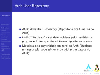 Arch User Repository

 Arch Linux




Introdu¸˜o
       ca

Arch Linux
Hist´ria
    o                  AUR: Arch User Repository (Reposit´rio dos Usu´rios do
                                                         o           a
Caracter´ısticas
pacman                 Arch)
Instala¸˜o
       ca
Processo
                       PKGBUILDs de softwares desenvolvidos pelos usu´rios ou
                                                                      a
Documenta¸˜o
         ca            programas Linux que n˜o est˜o nos reposit´rios oﬁciais.
                                            a     a             o
ABS
Ferramentas            Mantidos pela comunidade em geral do Arch (Qualquer
Demonstra¸˜o
          ca
AUR                    um nesta sala pode adicionar ou adotar um pacote no
Comunidade
                       AUR)
Popularidade
Arch Linux BR
 
