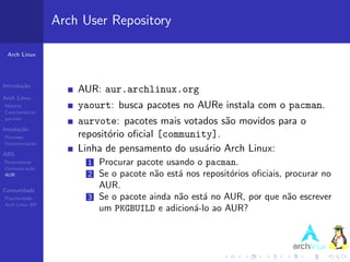 Arch User Repository

 Arch Linux




Introdu¸˜o
       ca
                       AUR: aur.archlinux.org
Arch Linux
Hist´ria
    o                  yaourt: busca pacotes no AURe instala com o pacman.
Caracter´ısticas
pacman
                       aurvote: pacotes mais votados s˜o movidos para o
                                                       a
Instala¸˜o
       ca
Processo               reposit´rio oﬁcial [community].
                              o
Documenta¸˜o
         ca

ABS
                       Linha de pensamento do usu´rio Arch Linux:
                                                   a
Ferramentas              1 Procurar pacote usando o pacman.
Demonstra¸˜o
          ca
AUR                      2 Se o pacote n˜o est´ nos reposit´rios oﬁciais, procurar no
                                        a     a            o
Comunidade
                           AUR.
Popularidade             3 Se o pacote ainda n˜o est´ no AUR, por que n˜o escrever
                                              a     a                     a
Arch Linux BR
                           um PKGBUILD e adicion´-lo ao AUR?
                                                  a
 