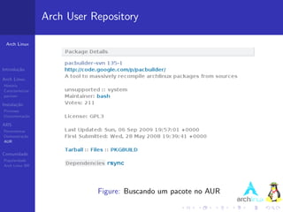 Arch User Repository

 Arch Linux




Introdu¸˜o
       ca

Arch Linux
Hist´ria
    o
Caracter´ısticas
pacman

Instala¸˜o
       ca
Processo
Documenta¸˜o
         ca

ABS
Ferramentas
Demonstra¸˜o
          ca
AUR


Comunidade
Popularidade
Arch Linux BR




                              Figure: Buscando um pacote no AUR
 