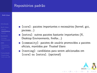 Reposit´rios padr˜o
                          o         a

 Arch Linux




Introdu¸˜o
       ca

Arch Linux             [core]: pacotes importantes e necess´rios (kernel, gcc,
                                                           a
Hist´ria
    o
Caracter´ısticas       pacman...)
pacman

Instala¸˜o
       ca
                       [extra]: outros pacotes bastante importantes (X,
Processo
Documenta¸˜o
         ca
                       Desktop Environments, ﬁrefox...)
ABS                    [community]: pacotes de usu´rio promovidos a pacotes
                                                     a
Ferramentas
Demonstra¸˜o
          ca           oﬁciais, mantidos por Trusted Users
AUR
                       [testing]: candidatos para serem adicionados em
Comunidade
Popularidade           [core] ou [extra]. (opcional)
Arch Linux BR
 