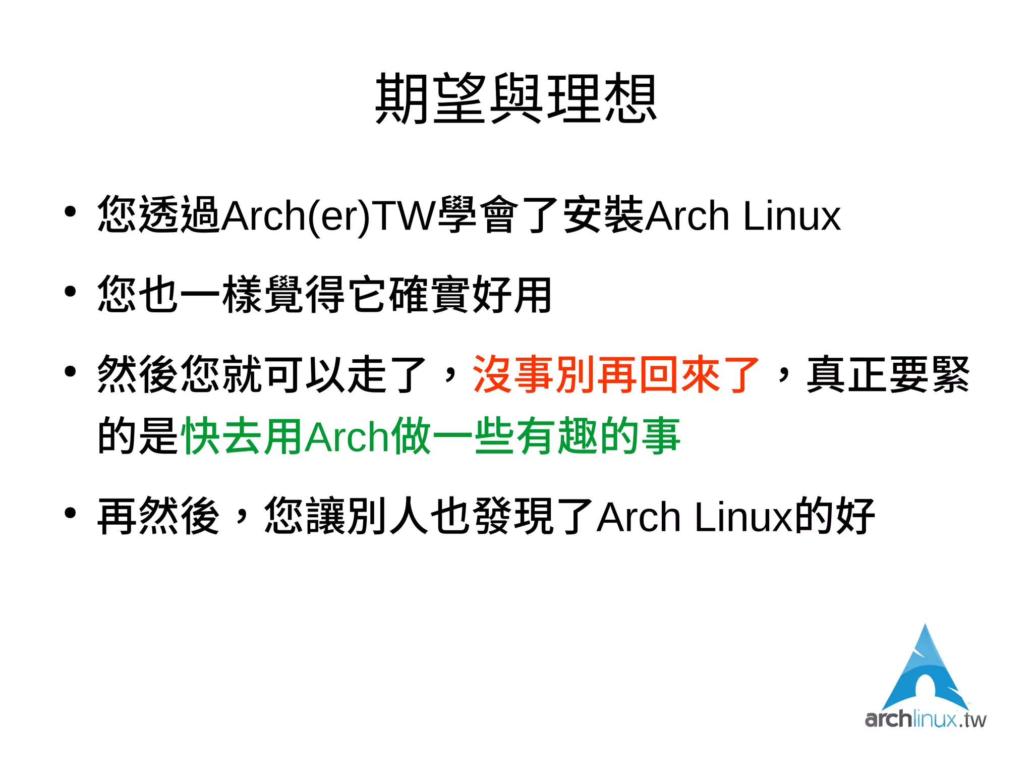 反省，與重新定位
●
Arch最大門檻是安裝，所以（我自己）希望未來
對社群活動的重心擺在（線下）多辦Installfest、
（線上）多做一些安裝指引
●
希望定位成「臺灣Arch Linux中文資訊入口第一
站」→ 希望定位成「臺灣Archers的Hub」，透
過這裡可以找到適合的人協助您處理Arch的疑難
雜症
 