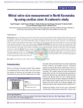 [Downloaded free from http://www.amhsjournal.org on Friday, January 17, 2014, IP: 182.48.229.246]  ||  Click here to download free Android application for this journ

Original Article

Mitral valve size measurement in North Karnataka
by using cardiac sizer: A cadaveric study
Kapil Amgain1, Sujit Kumar Thakur1, Rajendrakumar Dundappa Virupaxi2, Daksha Dixit3,
Suresh Pitambarappa Desai4, Mohan Gan5
1

Post Graduate Student, 2Associate Professor, 3Professor and Head of Department of Anatomy, 4Professor of Anatomy, 5Professor of
Cardiothoracic Surgery, Jawaharlal Nehru Medical College, KLE University, Belgaum, Karnataka, India

ABSTRACT
Background: Heart is a vital organ of circulatory system. Valves maintain the unidirectional ﬂow of blood. Mitral valve (MV) prevents
the backﬂow of blood into the left atrium. For the proper functioning of the heart, all valves should be intact. MV prolapse and
regurgitation is the main cause of MV replacement. Mean circumference of MV varies from person to person. Aim of the present
study is to measure the average size of the valve in the cadavers of North Karnataka region by using cardiac sizer, which would help
in the selection of prosthetic valve in the cardiac surgery. Materials and Methods: This study was carried out on 50 cadaveric adult
human hearts. Left atrium was opened along the left border of heart so as to expose the mitral oriﬁce. Then, the diameter of the valve
was measured by using cardiac sizer, whereas circumference was calculated manually. Number of mitral valve cusps and papillary
muscles were observed. Results: The mean annular circumference and diameter of the mitral valve was found to be 8.03 ± 0.82 cm
and 2.56 ± 0.32 cm, respectively. Majority (72%) of the mitral valves had the circumference ranging from 7.53 to 8.47 cm and the
diameter ranging from 2.4 to 2.7 cm. Conclusion: The size of mitral valve in the North Karnataka region was found to be less as
compared to the other studies. This study might help cardio-thoracic surgeon as well the prosthetic valve manufacturing companies
for the rough estimation of the mitral valve size.
Key words: Circumference of valve, cardiac sizer, diameter of valve, mitral valve

Introduction
Heart is a vital organ of circulatory system. Valves maintain
the unidirectional flow of blood. Mitral valve (MV) prevents
the backflow of blood into the left atrium. For the proper
functioning of the heart, all valves should be intact. It consists
Access this article online
Quick Response Code:
Website:
www.amhs.org

DOI:
10.4103/2321-4848.123016

of an orifice and its associated annulus, the cusp, the supporting
chordae tendineae, and papillary muscles.[1] Mechanical
support is provided by fibro elastic cardiac skeleton. The mean
circumference of mitral valve is 9.0 cm in males and 7.2 cm
in females.[2] The annulus changes its shape and dimension
during cardiac cycle also.[1] So, the aim of the present study is to
measure the mitral valve size in formalin-fixed cadaveric hearts.
Various heart diseases affect the valves causing stenosis,
regurgitation or prolapse of leaflets resulting valve insufficiency.
Such cardiac diseases requires repair of the valve and when
damage of the valve is more due to disease pathology, valve
replacement surgery will be attempted with the artificial valve.[3]
Artificial valve [Figure 1] may be of two types: 1) Biological
or Tissue Valve 2) Mechanical or Metal Valve.[4] Tissue valve

Corresponding Author:
Dr. Kapil Amgain, Department of Anatomy, Jawaharlal Nehru Medical College, KLE University, Nehru Nagar, Belgaum - 590 010,
Karnataka, India. E-mail: dr.kapilamgain@gmail.com

Archives of Medicine and Health Sciences / Jul-Dec 2013 / Vol 1 | Issue 2

105

 